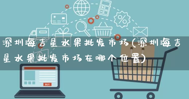 深圳海吉星水果批发市场(深圳海吉星水果批发市场在哪个位置)_https://www.rzcpcj.com_直通车_第1张