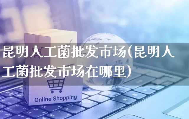 昆明人工菌批发市场(昆明人工菌批发市场在哪里)_https://www.rzcpcj.com_代运营_第1张