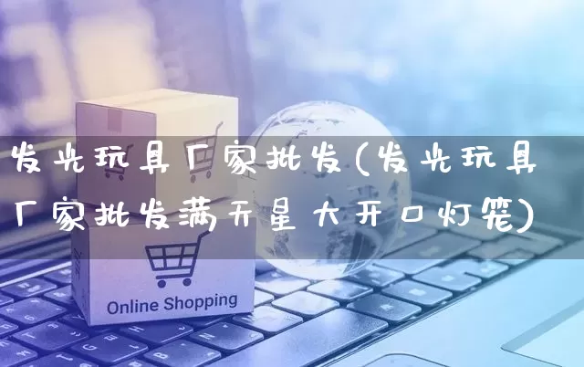 发光玩具厂家批发(发光玩具厂家批发满天星大开口灯笼)_https://www.rzcpcj.com_淘宝运营_第1张