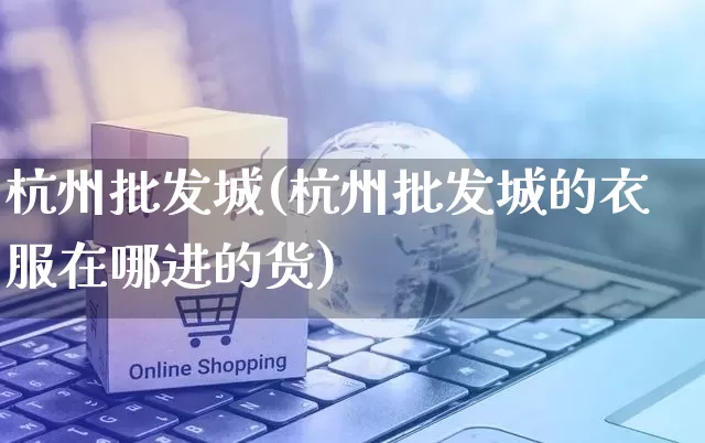 杭州批发城(杭州批发城的衣服在哪进的货)_https://www.rzcpcj.com_天猫运营_第1张