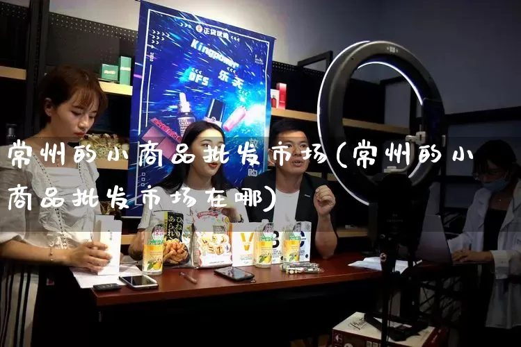 常州的小商品批发市场(常州的小商品批发市场在哪)_https://www.rzcpcj.com_抖音快手_第1张