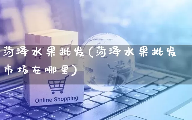 菏泽水果批发(菏泽水果批发市场在哪里)_https://www.rzcpcj.com_开网店_第1张