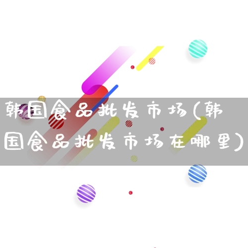 韩国食品批发市场(韩国食品批发市场在哪里)_https://www.rzcpcj.com_直通车_第1张