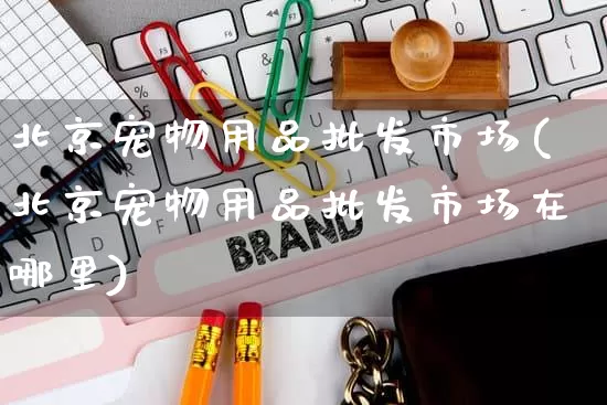北京宠物用品批发市场(北京宠物用品批发市场在哪里)_https://www.rzcpcj.com_淘宝运营_第1张