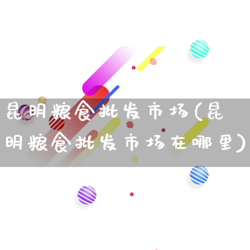 昆明粮食批发市场(昆明粮食批发市场在哪里)_https://www.rzcpcj.com_淘宝运营_第1张