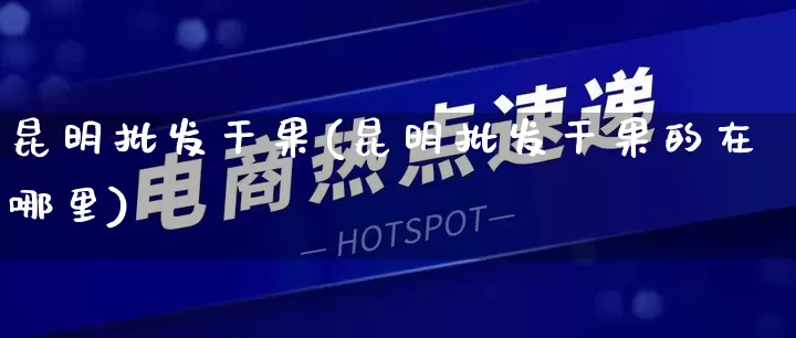 昆明批发干果(昆明批发干果的在哪里)_https://www.rzcpcj.com_开网店_第1张