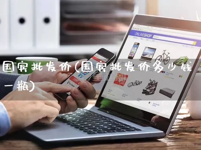 国宾批发价(国宾批发价多少钱一瓶)_https://www.rzcpcj.com_淘宝运营_第1张