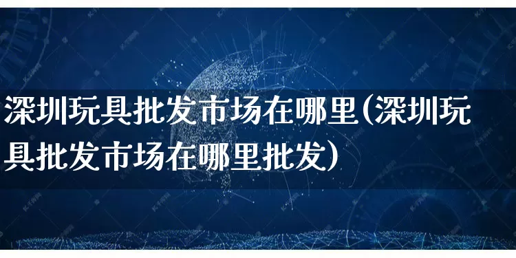 深圳玩具批发市场在哪里(深圳玩具批发市场在哪里批发)_https://www.rzcpcj.com_代运营_第1张