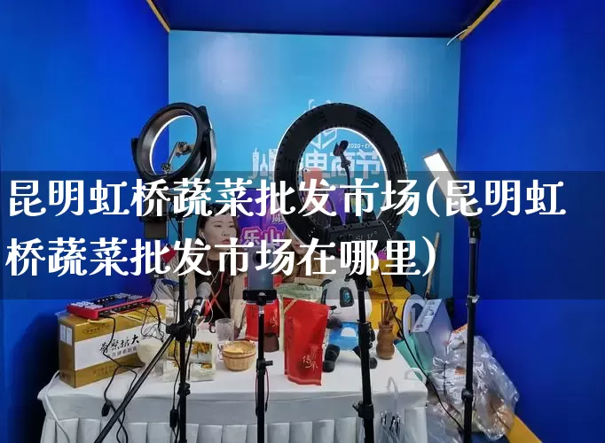 昆明虹桥蔬菜批发市场(昆明虹桥蔬菜批发市场在哪里)_https://www.rzcpcj.com_开网店_第1张