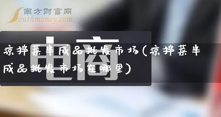 凉拌菜半成品批发市场(凉拌菜半成品批发市场在哪里)_https://www.rzcpcj.com_开网店_第1张