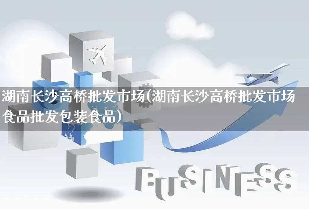 湖南长沙高桥批发市场(湖南长沙高桥批发市场食品批发包装食品)_https://www.rzcpcj.com_开网店_第1张