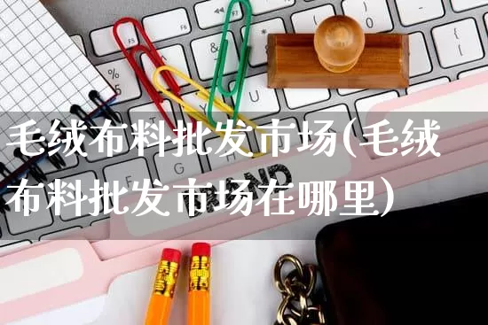 毛绒布料批发市场(毛绒布料批发市场在哪里)_https://www.rzcpcj.com_抖音快手_第1张
