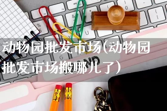 动物园批发市场(动物园批发市场搬哪儿了)_https://www.rzcpcj.com_抖音快手_第1张