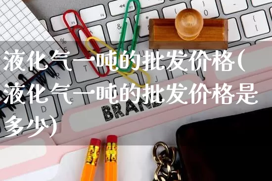 液化气一吨的批发价格(液化气一吨的批发价格是多少)_https://www.rzcpcj.com_开网店_第1张