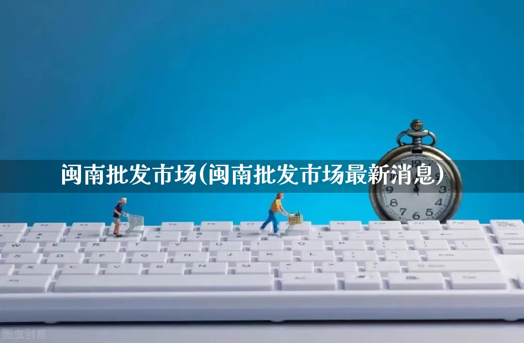 闽南批发市场(闽南批发市场最新消息)_https://www.rzcpcj.com_代运营_第1张