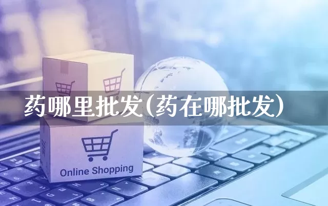 药哪里批发(药在哪批发)_https://www.rzcpcj.com_淘宝运营_第1张