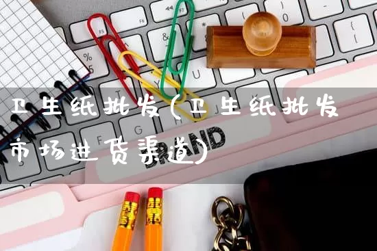卫生纸批发(卫生纸批发市场进货渠道)_https://www.rzcpcj.com_天猫运营_第1张