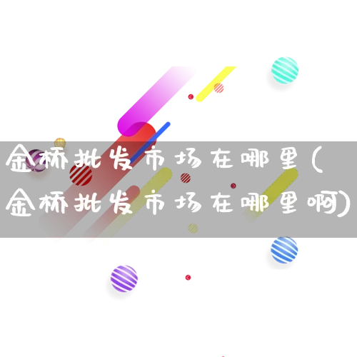 金桥批发市场在哪里(金桥批发市场在哪里啊)_https://www.rzcpcj.com_抖音快手_第1张