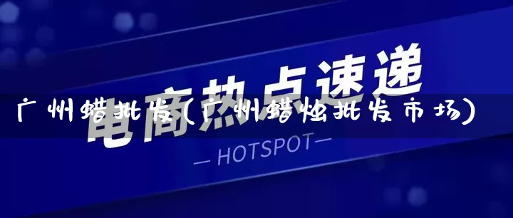 广州蜡批发(广州蜡烛批发市场)_https://www.rzcpcj.com_抖音快手_第1张