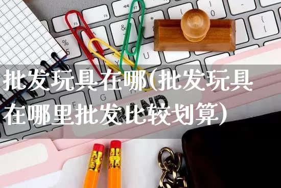 批发玩具在哪(批发玩具在哪里批发比较划算)_https://www.rzcpcj.com_天猫运营_第1张