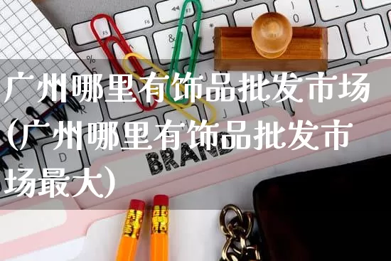 广州哪里有饰品批发市场(广州哪里有饰品批发市场最大)_https://www.rzcpcj.com_代运营_第1张
