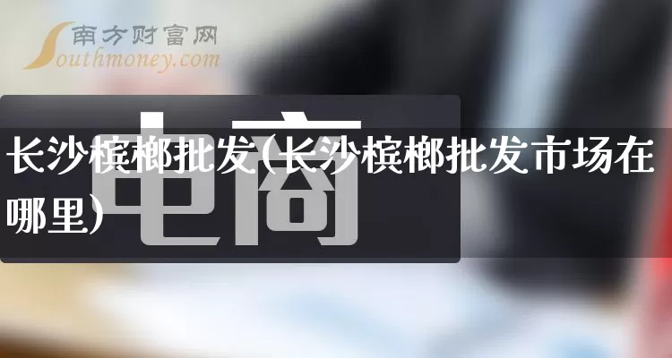 长沙槟榔批发(长沙槟榔批发市场在哪里)_https://www.rzcpcj.com_开网店_第1张