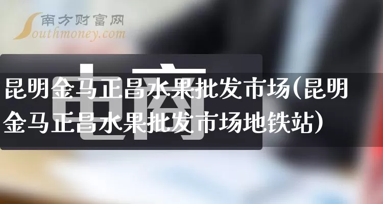 昆明金马正昌水果批发市场(昆明金马正昌水果批发市场地铁站)_https://www.rzcpcj.com_开网店_第1张