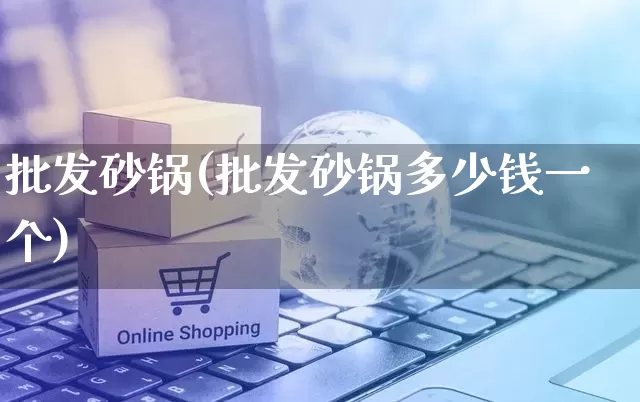 批发砂锅(批发砂锅多少钱一个)_https://www.rzcpcj.com_抖音快手_第1张