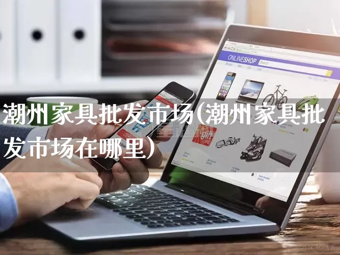 潮州家具批发市场(潮州家具批发市场在哪里)_https://www.rzcpcj.com_天猫运营_第1张