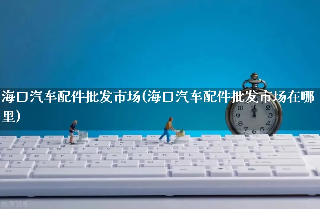 海口汽车配件批发市场(海口汽车配件批发市场在哪里)_https://www.rzcpcj.com_代运营_第1张
