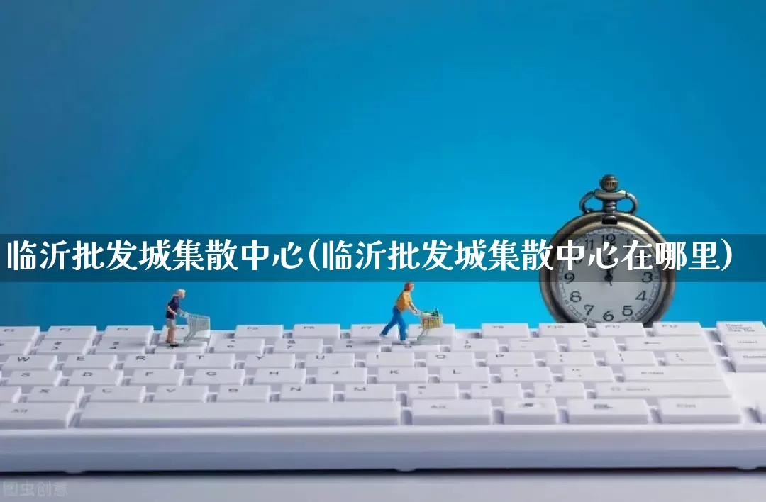 临沂批发城集散中心(临沂批发城集散中心在哪里)_https://www.rzcpcj.com_抖音快手_第1张