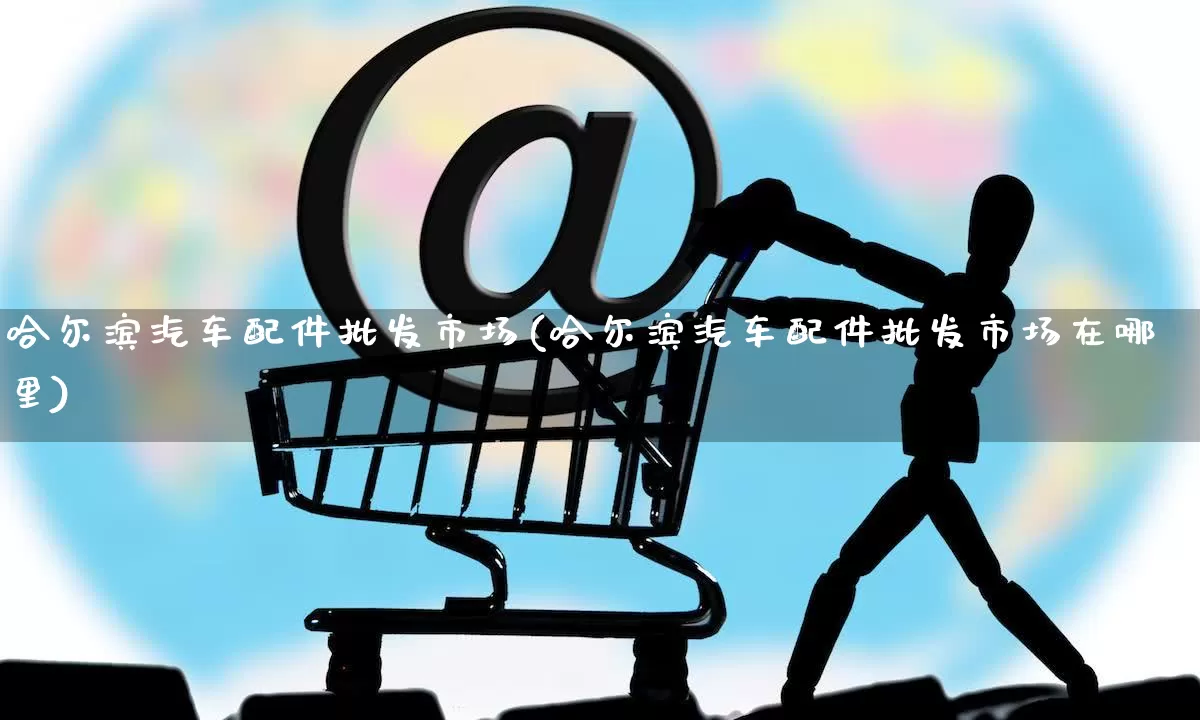 哈尔滨汽车配件批发市场(哈尔滨汽车配件批发市场在哪里)_https://www.rzcpcj.com_直通车_第1张
