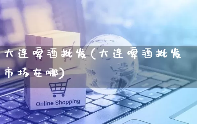 大连啤酒批发(大连啤酒批发市场在哪)_https://www.rzcpcj.com_直通车_第1张