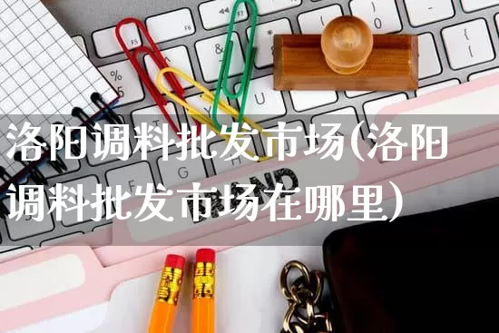洛阳调料批发市场(洛阳调料批发市场在哪里)_https://www.rzcpcj.com_天猫运营_第1张