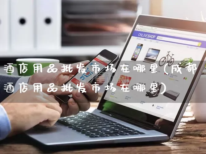 酒店用品批发市场在哪里(成都酒店用品批发市场在哪里)_https://www.rzcpcj.com_代运营_第1张
