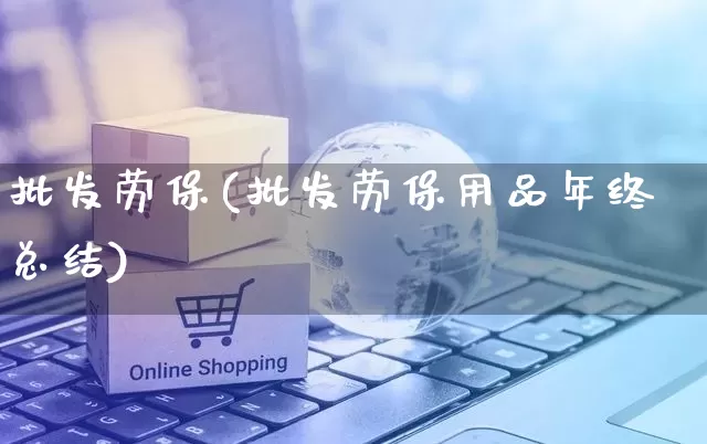 批发劳保(批发劳保用品年终总结)_https://www.rzcpcj.com_直通车_第1张