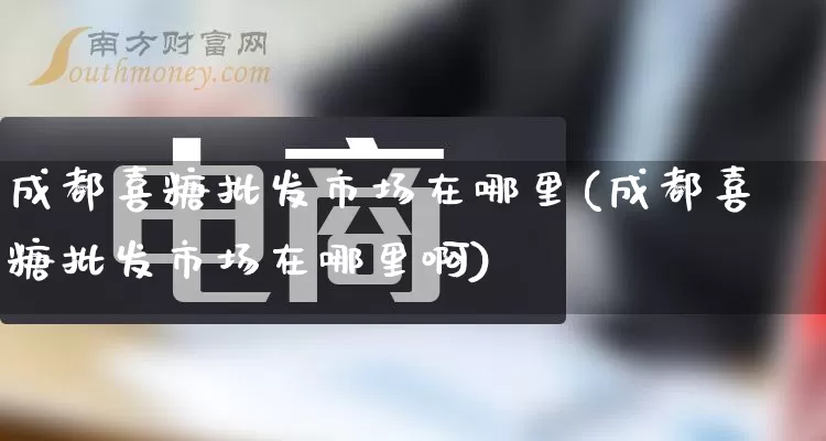 成都喜糖批发市场在哪里(成都喜糖批发市场在哪里啊)_https://www.rzcpcj.com_抖音快手_第1张