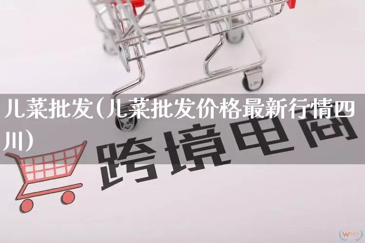 儿菜批发(儿菜批发价格最新行情四川)_https://www.rzcpcj.com_直通车_第1张
