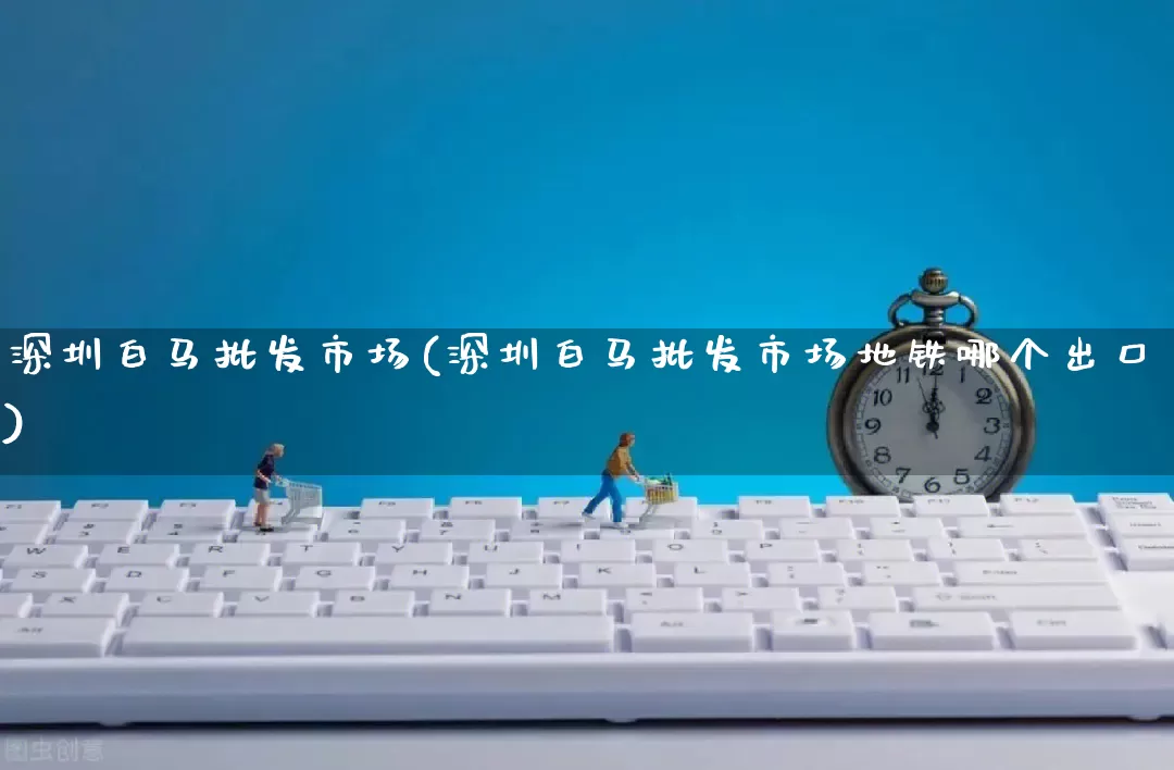 深圳白马批发市场(深圳白马批发市场地铁哪个出口)_https://www.rzcpcj.com_淘宝运营_第1张
