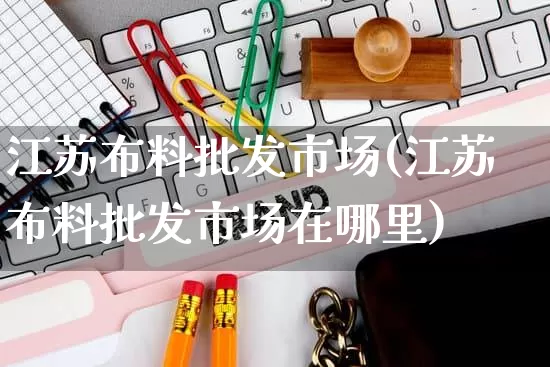 江苏布料批发市场(江苏布料批发市场在哪里)_https://www.rzcpcj.com_直通车_第1张