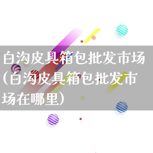 白沟皮具箱包批发市场(白沟皮具箱包批发市场在哪里)_https://www.rzcpcj.com_抖音快手_第1张
