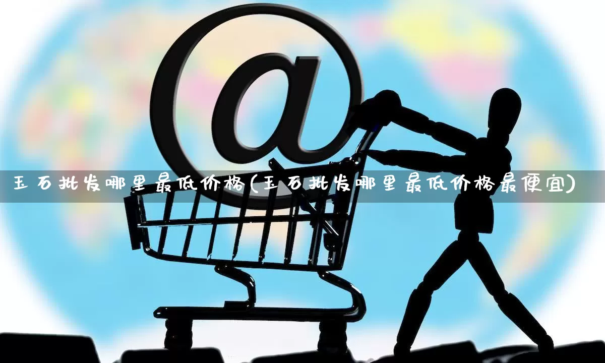 玉石批发哪里最低价格(玉石批发哪里最低价格最便宜)_https://www.rzcpcj.com_代运营_第1张