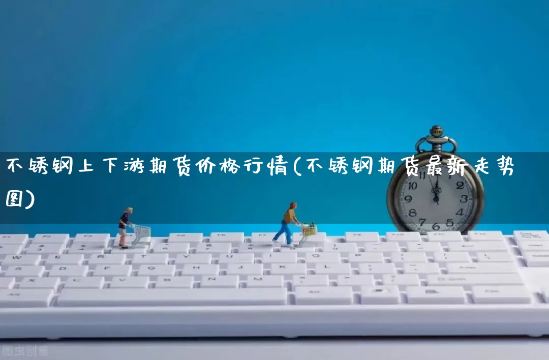 不锈钢上下游期货价格行情(不锈钢期货最新走势图)_https://www.rzcpcj.com_淘宝运营_第1张