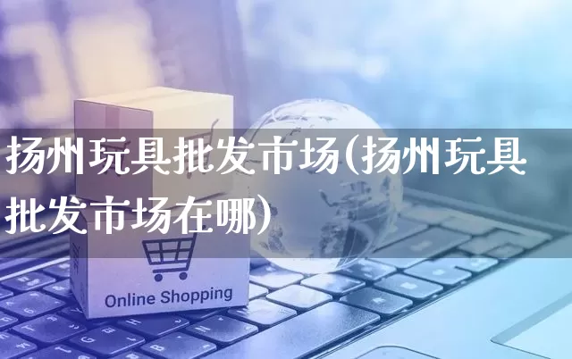 扬州玩具批发市场(扬州玩具批发市场在哪)_https://www.rzcpcj.com_开网店_第1张