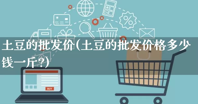 土豆的批发价(土豆的批发价格多少钱一斤?)_https://www.rzcpcj.com_淘宝运营_第1张