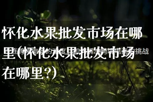 怀化水果批发市场在哪里(怀化水果批发市场在哪里?)_https://www.rzcpcj.com_天猫运营_第1张