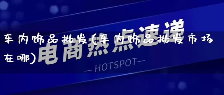 车内饰品批发(车内饰品批发市场在哪)_https://www.rzcpcj.com_代运营_第1张