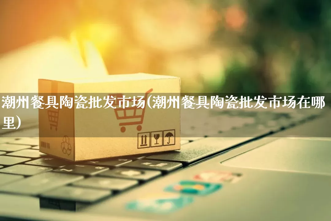 潮州餐具陶瓷批发市场(潮州餐具陶瓷批发市场在哪里)_https://www.rzcpcj.com_直通车_第1张