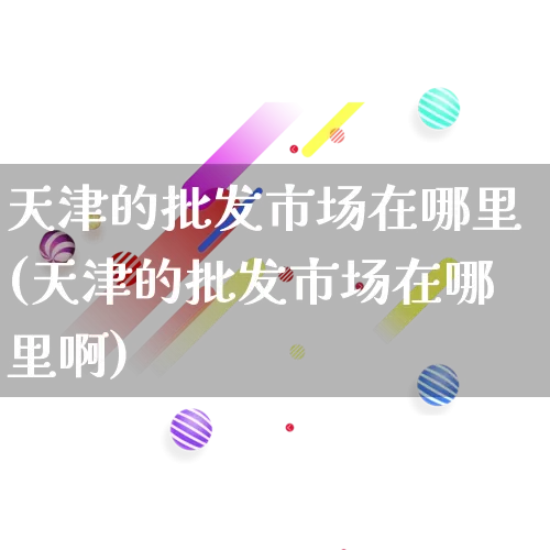 天津的批发市场在哪里(天津的批发市场在哪里啊)_https://www.rzcpcj.com_抖音快手_第1张