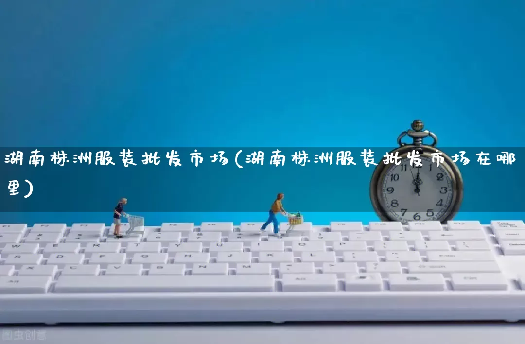 湖南株洲服装批发市场(湖南株洲服装批发市场在哪里)_https://www.rzcpcj.com_抖音快手_第1张
